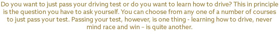 Do you want to just pass your driving test or do you want to learn how to drive? This in principle is the question you have to ask yourself. You can choose from any one of a number of courses to just pass your test. Passing your test, however, is one thing - learning how to drive, never mind race and win – is quite another. 