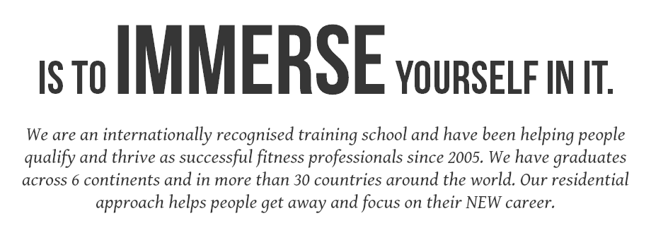 IS TO IMMERSE YOURSELF IN IT.  We are an internationally recognised training school and have been helping people qualify and thrive as successful fitness professionals since 2005. We have graduates across 6 continents and in more than 30 countries around the world. Our residential approach helps people get away and focus on their NEW career.